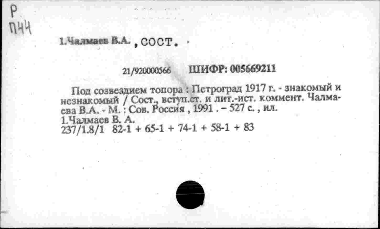 ﻿ЕЧалмаев ВЛ., СО С Т. •
21/920000566 ШИФР: 005669211
Под созвездием топора : Петроград 1917 г. - знакомый и незнакомый 7 Сект., вступ.ст. и лит.-ист. коммент. Чалма-ева В.А. - М.: Сов. Россия , 1991. - 527 с., ил.
ЕЧалмаев В. А.
237/1.8/1 82-1 + 65-1 + 74-1 + 58-1 + 83